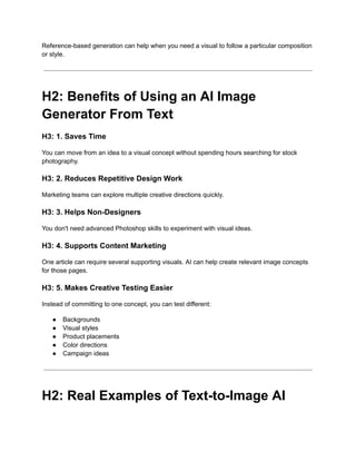 Reference-based generation can help when you need a visual to follow a particular composition
or style.
H2: Benefits of Using an AI Image
Generator From Text
H3: 1. Saves Time
You can move from an idea to a visual concept without spending hours searching for stock
photography.
H3: 2. Reduces Repetitive Design Work
Marketing teams can explore multiple creative directions quickly.
H3: 3. Helps Non-Designers
You don't need advanced Photoshop skills to experiment with visual ideas.
H3: 4. Supports Content Marketing
One article can require several supporting visuals. AI can help create relevant image concepts
for those pages.
H3: 5. Makes Creative Testing Easier
Instead of committing to one concept, you can test different:
●​ Backgrounds
●​ Visual styles
●​ Product placements
●​ Color directions
●​ Campaign ideas
H2: Real Examples of Text-to-Image AI
 