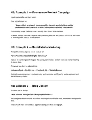 H3: Example 1 — Ecommerce Product Campaign
Imagine you sell a premium watch.
Your prompt could be:
“Luxury black wristwatch on dark marble, dramatic studio lighting, subtle
golden reflections, premium product photography, close-up composition.”
The resulting image could become a starting point for an advertisement.
However, always compare the generated product against the real product. AI should not invent
or alter important product characteristics.
H3: Example 2 — Social Media Marketing
A digital marketing agency needs a visual for:
“Grow Your Business With Digital Marketing.”
Instead of searching stock images, the agency can create a custom business scene matching
its brand style.
The visual can then be adapted into:
Instagram Post → Reel Cover → Facebook Ad → Website Banner
Xelta's broader ecosystem includes creator and marketing workflows for social-ready content
and advertising assets.
H3: Example 3 — Blog Content
Suppose you're writing:
“How Artificial Intelligence Is Changing Ecommerce.”
You can generate an editorial illustration showing an ecommerce store, AI interface and product
data.
This is much more relevant than a generic computer-stock photograph.
 