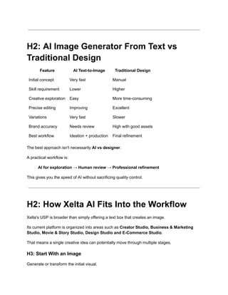 H2: AI Image Generator From Text vs
Traditional Design
Feature AI Text-to-Image Traditional Design
Initial concept Very fast Manual
Skill requirement Lower Higher
Creative exploration Easy More time-consuming
Precise editing Improving Excellent
Variations Very fast Slower
Brand accuracy Needs review High with good assets
Best workflow Ideation + production Final refinement
The best approach isn't necessarily AI vs designer.
A practical workflow is:
AI for exploration → Human review → Professional refinement
This gives you the speed of AI without sacrificing quality control.
H2: How Xelta AI Fits Into the Workflow
Xelta's USP is broader than simply offering a text box that creates an image.
Its current platform is organized into areas such as Creator Studio, Business & Marketing
Studio, Movie & Story Studio, Design Studio and E-Commerce Studio.
That means a single creative idea can potentially move through multiple stages.
H3: Start With an Image
Generate or transform the initial visual.
 