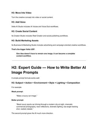 H3: Move Into Video
Turn the creative concept into video or social content.
H3: Add Voice
Xelta AI Studio includes AI Voices and Voice Dub workflows.
H3: Create Social Content
Its Creator Studio includes Reel Creator and social publishing workflows.
H3: Build Marketing Assets
Its Business & Marketing Studio includes advertising and campaign-oriented creative workflows.
That's the bigger Xelta USP:
One idea doesn't have to remain one image. It can become a complete
content workflow.
H2: Expert Guide — How to Write Better AI
Image Prompts
A simple prompt formula works well:
H3: Subject + Action + Environment + Style + Lighting + Composition
For example:
Weak prompt:
“Make a luxury car image.”
Better prompt:
“Black luxury sports car driving through a modern city at night, cinematic
commercial photography, neon reflections, dramatic lighting, low-angle tracking
shot, realistic details.”
The second prompt gives the AI much more direction.
 