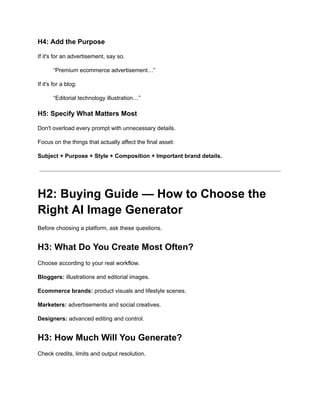 H4: Add the Purpose
If it's for an advertisement, say so.
“Premium ecommerce advertisement…”
If it's for a blog:
“Editorial technology illustration…”
H5: Specify What Matters Most
Don't overload every prompt with unnecessary details.
Focus on the things that actually affect the final asset:
Subject + Purpose + Style + Composition + Important brand details.
H2: Buying Guide — How to Choose the
Right AI Image Generator
Before choosing a platform, ask these questions.
H3: What Do You Create Most Often?
Choose according to your real workflow.
Bloggers: illustrations and editorial images.
Ecommerce brands: product visuals and lifestyle scenes.
Marketers: advertisements and social creatives.
Designers: advanced editing and control.
H3: How Much Will You Generate?
Check credits, limits and output resolution.
 