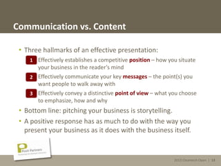 2013 Cleantech Open | 13
Communication vs. Content
• Three hallmarks of an effective presentation:
1. Effectively establishes a competitive position – how you situate
your business in the reader’s mind
2. Effectively communicate your key messages – the point(s) you
want people to walk away with
3. Effectively convey a distinctive point of view – what you choose
to emphasize, how and why
• Bottom line: pitching your business is storytelling.
• A positive response has as much to do with the way you
present your business as it does with the business itself.
1
2
3
2013 Cleantech Open | 13
 