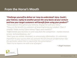 2013 Cleantech Open | 17
From the Horse’s Mouth
“Challenge yourself to deliver an 'easy-to-understand' story. Could I,
your listener, replay to another person the very basics of your venture
and how your target customers will benefit from using your product?”
“Infuse passion throughout your delivery. Engage me with your story.”
“Focus on the benefits to customers of acquiring/using your product. Does it
simplify? Make money? Save money? Open new markets?”
“Differentiate your business in some way from the competition - market channel,
service, technical features, etc.”
“Don't give me unclear, irrelevant, or unnecessary information. It is extremely
important to your success that you winnow the full amount of information into
the particular subset that is required for this presentation.”
“Don't try to impress me with a lot of jargon.”
—Angel Investors
2013 Cleantech Open | 17
 
