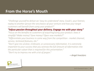 2013 Cleantech Open | 18
From the Horse’s Mouth
“Challenge yourself to deliver an 'easy-to-understand' story. Could I, your listener,
replay to another person the very basics of your venture and how your target
customers will benefit from using your product?”
“Infuse passion throughout your delivery. Engage me with your story.”
“Focus on the benefits to customers of acquiring/using your product. Does it
simplify? Make money? Save money? Open new markets?”
“Differentiate your business in some way from the competition - market channel,
service, technical features, etc.”
“Don't give me unclear, irrelevant, or unnecessary information. It is extremely
important to your success that you winnow the full amount of information into
the particular subset that is required for this presentation.”
“Don't try to impress me with a lot of jargon.”
—Angel Investors
2013 Cleantech Open | 18
 