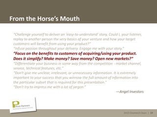 2013 Cleantech Open | 19
From the Horse’s Mouth
“Challenge yourself to deliver an 'easy-to-understand' story. Could I, your listener,
replay to another person the very basics of your venture and how your target
customers will benefit from using your product?”
“Infuse passion throughout your delivery. Engage me with your story.”
“Focus on the benefits to customers of acquiring/using your product.
Does it simplify? Make money? Save money? Open new markets?”
“Differentiate your business in some way from the competition - market channel,
service, technical features, etc.”
“Don't give me unclear, irrelevant, or unnecessary information. It is extremely
important to your success that you winnow the full amount of information into
the particular subset that is required for this presentation.”
“Don't try to impress me with a lot of jargon.”
—Angel Investors
2013 Cleantech Open | 19
 