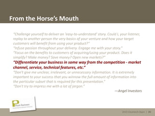 2013 Cleantech Open | 20
From the Horse’s Mouth
“Challenge yourself to deliver an 'easy-to-understand' story. Could I, your listener,
replay to another person the very basics of your venture and how your target
customers will benefit from using your product?”
“Infuse passion throughout your delivery. Engage me with your story.”
“Focus on the benefits to customers of acquiring/using your product. Does it
simplify? Make money? Save money? Open new markets?”
“Differentiate your business in some way from the competition - market
channel, service, technical features, etc.”
“Don't give me unclear, irrelevant, or unnecessary information. It is extremely
important to your success that you winnow the full amount of information into
the particular subset that is required for this presentation.”
“Don't try to impress me with a lot of jargon.”
—Angel Investors
2013 Cleantech Open | 20
 