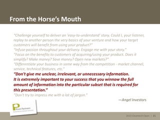 2013 Cleantech Open | 21
From the Horse’s Mouth
“Challenge yourself to deliver an 'easy-to-understand' story. Could I, your listener,
replay to another person the very basics of your venture and how your target
customers will benefit from using your product?”
“Infuse passion throughout your delivery. Engage me with your story.”
“Focus on the benefits to customers of acquiring/using your product. Does it
simplify? Make money? Save money? Open new markets?”
“Differentiate your business in some way from the competition - market channel,
service, technical features, etc.”
“Don't give me unclear, irrelevant, or unnecessary information.
It is extremely important to your success that you winnow the full
amount of information into the particular subset that is required for
this presentation.”
“Don't try to impress me with a lot of jargon.”
—Angel Investors
2013 Cleantech Open | 21
 