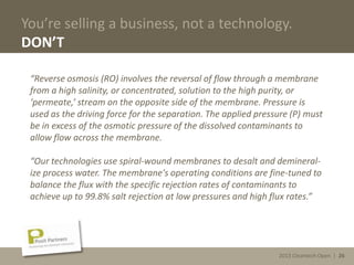 2013 Cleantech Open | 26
You’re selling a business, not a technology.
DON’T
“Reverse osmosis (RO) involves the reversal of flow through a membrane
from a high salinity, or concentrated, solution to the high purity, or
‘permeate,’ stream on the opposite side of the membrane. Pressure is
used as the driving force for the separation. The applied pressure (P) must
be in excess of the osmotic pressure of the dissolved contaminants to
allow flow across the membrane.
“Our technologies use spiral-wound membranes to desalt and demineral-
ize process water. The membrane's operating conditions are fine-tuned to
balance the flux with the specific rejection rates of contaminants to
achieve up to 99.8% salt rejection at low pressures and high flux rates.”
2013 Cleantech Open | 26
 