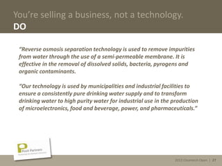 2013 Cleantech Open | 27
You’re selling a business, not a technology.
DO
“Reverse osmosis separation technology is used to remove impurities
from water through the use of a semi-permeable membrane. It is
effective in the removal of dissolved solids, bacteria, pyrogens and
organic contaminants.
“Our technology is used by municipalities and industrial facilities to
ensure a consistently pure drinking water supply and to transform
drinking water to high purity water for industrial use in the production
of microelectronics, food and beverage, power, and pharmaceuticals.”
2013 Cleantech Open | 27
 