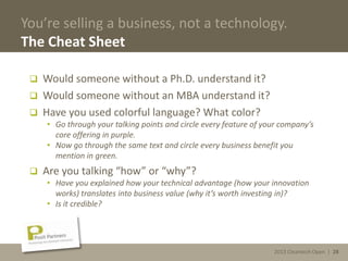 2013 Cleantech Open | 28
You’re selling a business, not a technology.
The Cheat Sheet
 Would someone without a Ph.D. understand it?
 Would someone without an MBA understand it?
 Have you used colorful language? What color?
• Go through your talking points and circle every feature of your company’s
core offering in purple.
• Now go through the same text and circle every business benefit you
mention in green.
 Are you talking “how” or “why”?
• Have you explained how your technical advantage (how your innovation
works) translates into business value (why it’s worth investing in)?
• Is it credible?
2013 Cleantech Open | 28
 