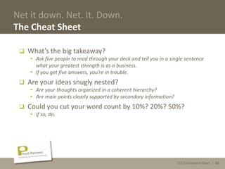 2013 Cleantech Open | 33
Net it down. Net. It. Down.
The Cheat Sheet
 What’s the big takeaway?
• Ask five people to read through your deck and tell you in a single sentence
what your greatest strength is as a business.
• If you get five answers, you’re in trouble.
 Are your ideas snugly nested?
• Are your thoughts organized in a coherent hierarchy?
• Are main points clearly supported by secondary information?
 Could you cut your word count by 10%? 20%? 50%?
• If so, do.
2013 Cleantech Open | 33
 