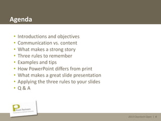 2013 Cleantech Open | 4
Agenda
• Introductions and objectives
• Communication vs. content
• What makes a strong story
• Three rules to remember
• Examples and tips
• How PowerPoint differs from print
• What makes a great slide presentation
• Applying the three rules to your slides
• Q & A
2013 Cleantech Open | 4
 