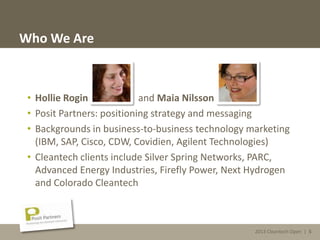 2013 Cleantech Open | 5
Who We Are
• Hollie Rogin and Maia Nilsson
• Posit Partners: positioning strategy and messaging
• Backgrounds in business-to-business technology marketing
(IBM, SAP, Cisco, CDW, Covidien, Agilent Technologies)
• Cleantech clients include Silver Spring Networks, PARC,
Advanced Energy Industries, Firefly Power, Next Hydrogen
and Colorado Cleantech
2013 Cleantech Open | 5
 