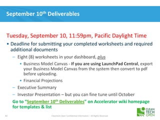83 Cleantech Open Confidential Information – All Rights Reserved
September 10th Deliverables
Tuesday, September 10, 11:59pm, Pacific Daylight Time
• Deadline for submitting your completed worksheets and required
additional documents
– Eight (8) worksheets in your dashboard, plus
• Business Model Canvas - If you are using LaunchPad Central, export
your Business Model Canvas from the system then convert to pdf
before uploading.
• Financial Projections
– Executive Summary
– Investor Presentation – but you can fine tune until October
Go to “September 10th Deliverables” on Accelerator wiki homepage
for templates & list
 