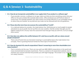 2 Cleantech Open Confidential Information – All Rights Reserved
Q & A Session 1- Sustainability
• Q 1. How do we incorporate sustainability in our supply chain if our product is a software app?
– If you provide a service, a software or an app, make sure that any time something comes into your
office or into your product (for example data center, office products) you will find out where it
comes from. For example whether your data centers are energy efficient or use renewable energy
or where they are located. So any decision you make can be assessed with the LCA guidelines.
•
Q 2. Please describe more how one assesses the sustainability of "profit".
– It is a delicate balance to consider, the triple bottom line. Definitely put as much weight to people
and planet as you to profit. Do not sacrifice one over another, find the vendor that gets you the
highest rating of all 3. B Corp. have the assessment tool that gen help you with this. So try to weigh
them evenly.
•
Q 3. How does one address the conflict between VC's sole focus on profit, with our values around
people and planet?
– There a lot of funds that are interested investing in sustainability bases (the triple bottom line
concept). There is growing financial market for these type of investments.
•
Q 4. How do cleantech VCs view B-corporations? Doesn't answering to more than shareholders turn
away investors?
– That is certainly not the case. There are now well over 800-1000 B-corporations in the world and
many received external private investments. There is a section on B-corporation website, how to
maintain your mission and that link provides you with legal language. The answer is no, it doesn’t
turn away investors.
 