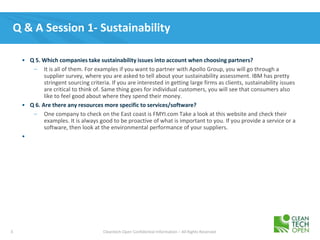 3 Cleantech Open Confidential Information – All Rights Reserved
Q & A Session 1- Sustainability
• Q 5. Which companies take sustainability issues into account when choosing partners?
– It is all of them. For examples if you want to partner with Apollo Group, you will go through a
supplier survey, where you are asked to tell about your sustainability assessment. IBM has pretty
stringent sourcing criteria. If you are interested in getting large firms as clients, sustainability issues
are critical to think of. Same thing goes for individual customers, you will see that consumers also
like to feel good about where they spend their money.
• Q 6. Are there any resources more specific to services/software?
– One company to check on the East coast is FMYI.com Take a look at this website and check their
examples. It is always good to be proactive of what is important to you. If you provide a service or a
software, then look at the environmental performance of your suppliers.
•
 
