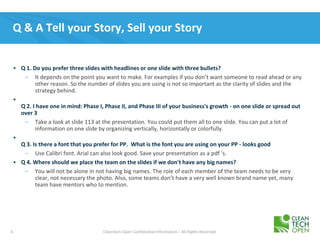 4 Cleantech Open Confidential Information – All Rights Reserved
Q & A Tell your Story, Sell your Story
• Q 1. Do you prefer three slides with headlines or one slide with three bullets?
– It depends on the point you want to make. For examples if you don’t want someone to read ahead or any
other reason. So the number of slides you are using is not so important as the clarity of slides and the
strategy behind.
•
Q 2. I have one in mind: Phase I, Phase II, and Phase III of your business's growth - on one slide or spread out
over 3
– Take a look at slide 113 at the presentation. You could put them all to one slide. You can put a lot of
information on one slide by organizing vertically, horizontally or colorfully.
•
Q 3. Is there a font that you prefer for PP. What is the font you are using on your PP - looks good
– Use Calibri font. Arial can also look good. Save your presentation as a pdf ‘s.
• Q 4. Where should we place the team on the slides if we don't have any big names?
– You will not be alone in not having big names. The role of each member of the team needs to be very
clear, not necessary the photo. Also, some teams don’t have a very well known brand name yet, many
team have mentors who to mention.
 