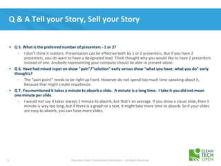 5 Cleantech Open Confidential Information – All Rights Reserved
Q & A Tell your Story, Sell your Story
• Q 5. What is the preferred number of presenters - 1 or 2?
– I don’t think it matters. Presentation can be effective both by 1 or 2 presenters. But if you have 2
presenters, you do want to have a designated lead. Think thought why you would like to have 2 presenters
instead of one. Anybody representing your company should be able to present alone.
• Q 6. Have had mixed input on show "pain"/"solution" early versus show "what you have; what you do" early
thoughts?
– The “pain point” needs to be right up front. However do not spend too much time speaking about it,
because that might create impatience.
• Q 7. You mentioned it takes a minute to absorb a slide. A minute is a long time. I take it you did not mean
one minute per slide
– I would not say it takes always 1 minute to absorb, but that’s an average. If you show a visual slide, then 1
minute is way too long, but if there is a graph or a text, it might take more time to absorb. So if your slides
are easy to absorb, you can have more slides.
 