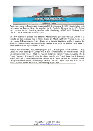 Adela Basch nació en Buenos Aires Argentina el 23 de noviembre de 1946. Estudió Letras en la
Universidad de Buenos Aires, fue miembro de la Comisión Directiva de ALIJA. Dirigió
colecciones de literatura infantil y juvenil en varias editoriales y en 2002 fundó Ediciones Abran
Cancha. Realizó también varias traducciones.

En 1979, escribió su primera obra de teatro, Abran cancha, que aquí viene don Quijote de la
Mancha que fue nominada para el Premio Teatro del Mundo del Centro Cultural Rojas de la
Universidad de Buenos Aires. Es un referente en la dramaturgia dirigida a niños y jóvenes. Sus
textos en verso se caracterizan por un humor asociado a los juegos de palabras y equívocos, el
absurdo es otro de los ingredientes de su obra.

Publicó, entre otras obras, Oiga, chamigo aguará (1985); Colón agarra viaje a toda costa (1992);
Ulises, por favor, no me pises (2003) y José de San Martín caballero del principio al fin (2002);
Los árboles no son troncos (1982). Ha recibido numerosos premios y menciones, entre ellos el
Premio Argentores 1982 por El velero desvelado, mención en el Premio Coca-Cola de Literatura
Infantil 1987 por el cuento Blunquimelfa; mención en el Premio Nacional de LIteratura Infantil
1995 por el libro El extraño caso del amigo invisible y en 2002 Premio Destacados de ALIJA por
su obra de teatro José de San Martín, caballero del principio al fin.




                                TEL: (02652) 452000 INT: 3048
                               MAIL: prensagubsl@yahoo.com.ar
 