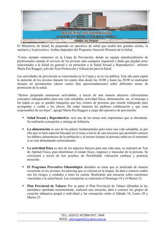 El Ministerio de Salud, ha preparado un operativo de salud que tendrá dos grandes aristas, la
sanitaria y la preventiva. Ambas dependen del Programa Atención Primaria de la Salud.

“Como siempre estaremos en la Carpa de Prevención, donde un equipo interdisciplinario de
profesionales estarán al servicio de los jóvenes ante cualquier inquietud o duda que puedan tener
relacionadas a la Salud en general y en particular a la Salud Sexual y Reproductiva”, informó
María Paz Ruggeri, jefa del Área Promoción y Educación para la Salud.

Las actividades de prevención se concretarán en la Carpa y en la vía pública. Este año para captar
la atención de los jóvenes durante los cuatro días desde las 10:00 y hasta las 20:00 se realizarán
tatuajes no permanentes (duran cuatro días aproximadamente) sobre diferentes temas de
promoción de la salud.

“Hemos preparado numerosas actividades, a través de una manera atractiva reforzaremos
conceptos indispensables para una vida saludable, actividad física, alimentación, etc. el mensaje a
los papás es que se queden tranquilos que hay cientos de personas que estarán trabajando para
acompañar y cuidar a los chicos. De todas maneras les pedimos colaboración y que sean
responsables de sus hijos”, agregó María Paz Ruggeri a cargo del operativo de prevención.

      Salud Sexual y Reproductiva: será uno de los temas más importantes que se abordarán.
       Se realizarán consejerías y entrega de folletería.

      La alimentación es uno de los pilares fundamentales para tener una vida saludable, es por
       ello que se hará especial hincapié en el tema a través de una encuesta que permitirá conocer
       los hábitos alimentarios de la población y al mismo tiempo la persona sabrá en el momento
       si se está alimentando correctamente.

      La actividad física es otro de los aspectos básicos para una vida sana, se realizará un Test
       de Aptitud Física, para determinar el estado físico, orgánico y muscular de la persona. Se
       concretará a través de tres pruebas, de flexibilidad, valoración cardiaca y potencia
       muscular.

      El Programa Preventivo Odontológico abordará un tema que es analizado de manera
       recurrente en los jóvenes, los piercing que se colocan en la lengua. Se dará a conocer cuáles
       son los riesgos y cuidados a tener en cuenta. Realizarán una encuesta sobre cuestiones
       vinculadas a la salud bucal. Las consejerías se realizarán el Domingo 19 y el Martes 21.

      Plan Provincial de Tabaco: Por su parte el Plan Provincial de Tabaco difundirá la ley
       antitabaco aprobada recientemente, realizará una encuesta, dará a conocer los grupos de
       cesación tabáquica grupal o individual y las consejerías serán el Sábado 18, Lunes 20 y
       Martes 21.




                                TEL: (02652) 452000 INT: 3048
                               MAIL: prensagubsl@yahoo.com.ar
 