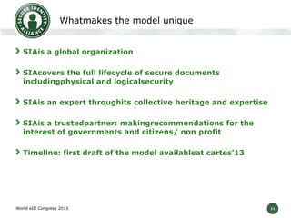 11
Whatmakes the model unique
SIAis a global organization
SIAcovers the full lifecycle of secure documents
includingphysical and logicalsecurity
SIAis an expert throughits collective heritage and expertise
SIAis a trustedpartner: makingrecommendations for the
interest of governments and citizens/ non profit
Timeline: first draft of the model availableat cartes’13
World eID Congress 2013
 