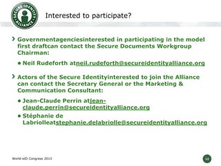 12
Interested to participate?
Governmentagenciesinterested in participating in the model
first draftcan contact the Secure Documents Workgroup
Chairman:
 Neil Rudeforth atneil.rudeforth@secureidentityalliance.org
Actors of the Secure Identityinterested to join the Alliance
can contact the Secretary General or the Marketing &
Communication Consultant:
 Jean-Claude Perrin atjean-
claude.perrin@secureidentityalliance.org
 Stéphanie de
Labriolleatstephanie.delabriolle@secureidentityalliance.org
World eID Congress 2013
 