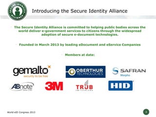2
Introducing the Secure Identity Alliance
• The Secure Identity Alliance is committed to helping public bodies across the
world deliver e-government services to citizens through the widespread
adoption of secure e-document technologies.
• Founded in March 2013 by leading eDocument and eService Companies
• Members at date:
World eID Congress 2013
 