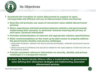 3
Its Objectives
Accelerate the transition to smart eDocuments to support an open,
interoperable and efficient roll-out of eGovernment online services by:
 Describe and promote use cases of convenient value-added eGovernment
services
 Share experiences and best practices between industry and governments
modernizing their services, in particular towards ensuring the privacy of
end-users’ personal information
 Promote standardization of relevant and appropriate industry specifications
 Make recommendations on the most up-to-date means to properly address
the governments identity and privacy challenges
• eDocument hardware, software and secure printing technologies, materials and physical security
expertise
• Deliver the level of confidence and assurance needed for the rapid adoption of eServices that can
be trusted by citizens
 Provide consistent reference information on security, identity and privacy
challenges in a transparent manner
World eID Congress 2013
In short, the Secure Identity Alliance offers a trusted partner for governments
when defining their eDocument strategies and implementing associated
eGovernment services.
 
