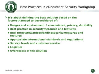 5
Best Practices in eDocument Security Workgroup
It’s about defining the best solution based on the
factorsthatneed to beconsidered of:
 Usages and environment / convenience, privacy, durability
 Best practice in securitymeasures and features
 Real threatstowardsdefendingsecuritymeasures and
features
 Appropriate international standards and regulations
 Service levels and customer service
 Logistics
 Overallcost of the solution
World eID Congress 2013
 