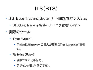 ITS（BTS）
ITS（Issue Tracking System）･･･問題管理システム
 BTS（Bug Tracking System）･･･バグ管理システム

実際のツール
 Trac（Python）
   手始めはWindowsへの導入が簡単なTrac Lightningがお勧
   め。

 Redmine（Ruby）
   複数プロジェクト対応。
   デザインが良い（気がする）。
 