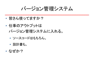 バージョン管理システム
皆さん使ってますか？
仕事のアウトプットは
バージョン管理システムに入れる。
 ソースコードはもちろん。
 設計書も。

なぜか？
 