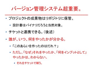バージョン管理システム超重要。
プロジェクトの成果物はリポジトリに保管。
 設計書はバイナリだろうと当然対象。

チケットと連携できる。（後述）
誰が、いつ、何をやったかが分かる。
 「このあらいを作ったのはだれ？」
 ただし、「なぜ」それをやったか、「何をインプットとして」
 やったかは、わからない。
  それをチケットで補う。
 