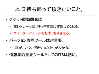 本日持ち帰って頂きたいこと。
チケット駆動開発は
 高いトレーサビリティを容易に実現してくれる。
 ウォーターフォールでもばっちり使える。

バージョン管理ツールは超重要。
 「誰が、いつ、何をやったか」がわかる。

情報集約重要ツールとしてのITSは熱い。
 