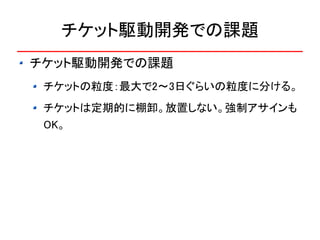 チケット駆動開発での課題
チケット駆動開発での課題
 チケットの粒度：最大で2～3日ぐらいの粒度に分ける。
 チケットは定期的に棚卸。放置しない。強制アサインも
 OK。
 