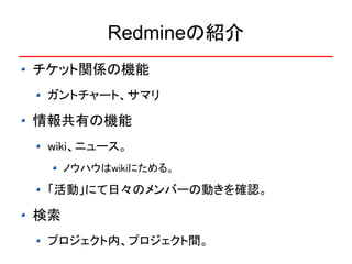 Redmineの紹介
チケット関係の機能
 ガントチャート、サマリ

情報共有の機能
 wiki、ニュース。
     ノウハウはwikiにためる。

 「活動」にて日々のメンバーの動きを確認。

検索
 プロジェクト内、プロジェクト間。
 