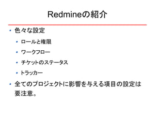 Redmineの紹介
色々な設定
 ロールと権限
 ワークフロー
 チケットのステータス
 トラッカー

全てのプロジェクトに影響を与える項目の設定は
要注意。
 