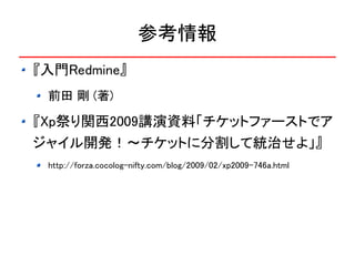 参考情報
『入門Redmine』
 前田 剛 (著)

『Xp祭り関西2009講演資料「チケットファーストでア
ジャイル開発！～チケットに分割して統治せよ」』
 http://forza.cocolog-nifty.com/blog/2009/02/xp2009-746a.html
 