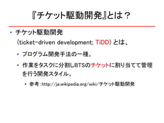 『チケット駆動開発』とは？
チケット駆動開発
(ticket-driven development; TiDD) とは、
  プログラム開発手法の一種。
  作業をタスクに分割しBTSのチケットに割り当てて管理
  を行う開発スタイル。
    参考：http://ja.wikipedia.org/wiki/チケット駆動開発
 
