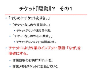 チケット『駆動』？　その１
「はじめにチケットありき。」
 「チケットなしの作業禁止。」
  チケットがない作業は闇作業。

 「チケットなしのコミット禁止。」
  チケットがないコミットは闇コミット。

チケットにより作業のインプット・原因・「なぜ」を
明確にする。
 作業説明のお供にチケットを。
 作業メモもチケットに記録していく。
 