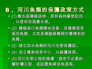 6 、河川魚類的保護政策方式 (1) 集水區積極造林，原有森林嚴禁砍伐，以便有效涵養水源。 (2)  積極進行魚類棲地改善，並積極復育溪流魚類，尤其是瀕臨絕種與珍貴稀有的魚種。 (3)  建立淡水魚類的河川生態保護區。 (4)  成立種魚培育中心，以維護魚源。 (5) 河川生態工程的推廣：避免不必要的攔砂壩工程，或設置魚梯或魚道等。 