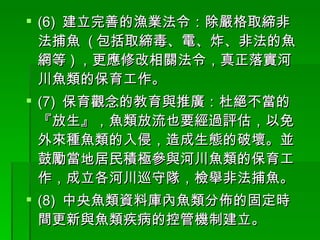 (6)  建立完善的漁業法令：除嚴格取締非法捕魚  ( 包括取締毒、電、炸、非法的魚網等 ) ，更應修改相關法令，真正落實河川魚類的保育工作。 (7)  保育觀念的教育與推廣：杜絕不當的『放生』，魚類放流也要經過評估，以免外來種魚類的入侵，造成生態的破壞。並鼓勵當地居民積極參與河川魚類的保育工作，成立各河川巡守隊，檢舉非法捕魚。 (8)  中央魚類資料庫內魚類分佈的固定時間更新與魚類疾病的控管機制建立。 
