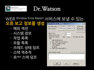Dr.Watson
WER Window Error Report 서비스에 보낼 수 있는
오류 보고 정보를 생성
  -   예외 섹션
  -   시스템 정보
  -   작업 목록
  -   모듈 목록
  -   쓰레드 상태 덤프
  -   스택 역추적
  -   로raw 스택 덤프
 