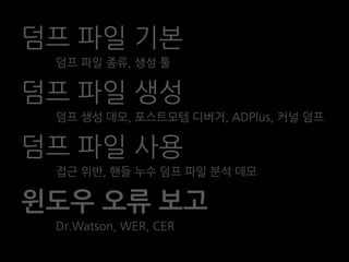 덤프 파일 기본
 덤프 파일 종류, 생성 툴

덤프 파일 생성
 덤프 생성 데모, 포스트모템 디버거, ADPlus, 커널 덤프

덤프 파일 사용
 접근 위반, 핸들 누수 덤프 파일 분석 데모

윈도우 오류 보고
 Dr.Watson, WER, CER
 
