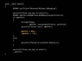 void __cdecl wmain()
{
         WCHAR* pszTitle=L”Advanced Windows Debugging”;

        wprintf(L”Press any key to startn”);
        WCHAR* pBuffer=(WCHAR*)new WCHAR[wcslen(pszTitle)+1];
        if (pBuffer)
        {
                 StringCchCopy(
                          pBuffer, wcslen(pszTitle)+1, pszTitle);
                 wprintf(L”Title: %sn”, pBuffer);

                 pBuffer = NULL;
                 *pBuffer = ‘0’;
        }
        else
        {
                 wprintf(L”Failed to allocate memoryn”);
        }

        wprintf(L”Press any key to endn”);
        __getch();
}
 