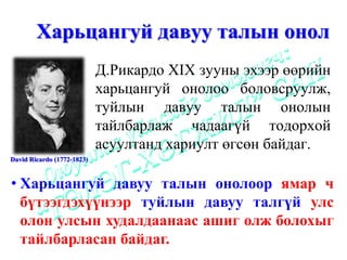 Харьцангуй давуу талын онол
                            Д.Рикардо XIX зууны эхээр өөрийн
                            харьцангуй онолоо боловсруулж,
                            туйлын давуу талын онолын
                            тайлбарлаж чадаагүй тодорхой
                            асуултанд хариулт өгсөн байдаг.
David Ricardo (1772-1823)


• Харьцангуй давуу талын онолоор ямар ч
  бүтээгдэхүүнээр туйлын давуу талгүй улс
  олон улсын худалдаанаас ашиг олж болохыг
  тайлбарласан байдаг.
 