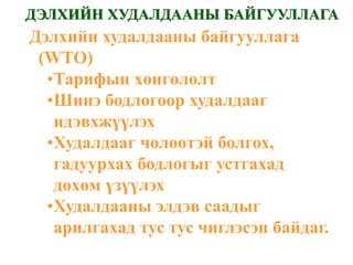 ДЭЛХИЙН ХУДАЛДААНЫ БАЙГУУЛЛАГА
Дэлхийн худалдааны байгууллага
 (WTO)
  •Тарифын хөнгөлөлт
  •Шинэ бодлогоор худалдааг
   идэвхжүүлэх
  •Худалдааг чөлөөтэй болгох,
   гадуурхах бодлогыг устгахад
   дөхөм үзүүлэх
  •Худалдааны элдэв саадыг
   арилгахад тус тус чиглэсэн байдаг.
 