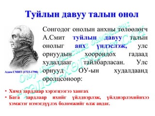 Туйлын давуу талын онол
                        Сонгодог онолын анхны төлөөлөгч
                        А.Смит туйлын давуу талын
                        онолыг    анх    үндэслэж,    улс
                        орнуудын     хоорондох     гадаад
                        худалдааг    тайлбарласан.   Улс
Адам СМИТ (1723-1790)   орнууд     ОУ-ын      худалдаанд
                        оролцсоноор:
• Хямд зардлаар хэрэгцээгээ хангах
• Бага зардлаар ихийг үйлдвэрлэж, үйлдвэрлэхийнхээ
  хэмжээг нэмэгдүүлэх боломжийг олж авдаг.
 