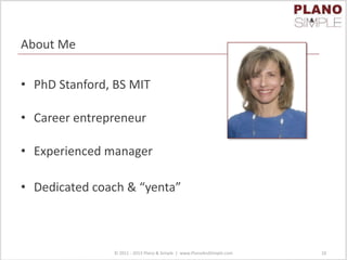 About Me
• PhD Stanford, BS MIT
• Career entrepreneur
• Experienced manager
• Dedicated coach & “yenta”
© 2011 - 2013 Plano & Simple | www.PlanoAndSimple.com 10
 