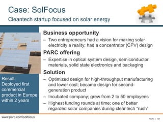 Case: SolFocus
Cleantech startup focused on solar energy
Business opportunity
– Two entrepreneurs had a vision for making solar
electricity a reality; had a concentrator (CPV) design
PARC offering
– Expertise in optical system design, semiconductor
materials, solid state electronics and packaging
Solution
– Optimized design for high-throughput manufacturing
and lower cost; became design for second-
generation product
– Incubated company; grew from 2 to 50 employees
– Highest funding rounds at time; one of better
regarded solar companies during cleantech “rush”
PARC | 101
Result:
Deployed first
commercial
product in Europe
within 2 years
www.parc.com/solfocus
 