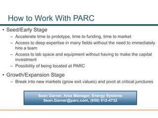 How to Work With PARC
• Seed/Early Stage
– Accelerate time to prototype, time to funding, time to market
– Access to deep expertise in many fields without the need to immediately
hire a team
– Access to lab space and equipment without having to make the capital
investment
– Possibility of being located at PARC
• Growth/Expansion Stage
– Break into new markets (grow exit values) and pivot at critical junctures
Sean Garner, Area Manager, Energy Systems
Sean.Garner@parc.com, (650) 812-4732
 